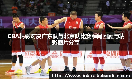 CBA精彩对决广东队与北京队比赛瞬间回顾与精彩图片分享